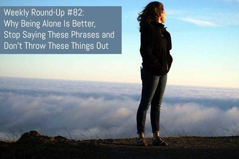 Weekly Round-Up #82 - Why Being Alone Is Better, Stop Saying These Phrases and Don't Throw These Things Ou